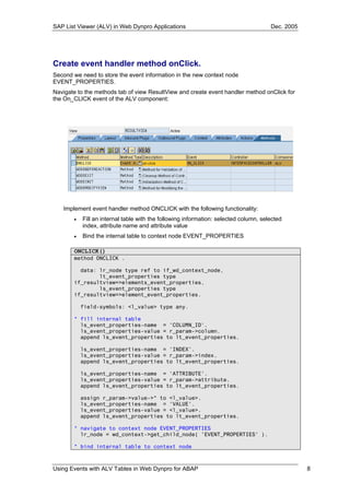 SAP List Viewer (ALV) in Web Dynpro Applications                                      Dec. 2005




Create event handler method onClick.
Second we need to store the event information in the new context node
EVENT_PROPERTIES.
Navigate to the methods tab of view ResultView and create event handler method onClick for
the On_CLICK event of the ALV component:




   Implement event handler method ONCLICK with the following functionality:
       •   Fill an internal table with the following information: selected column, selected
           index, attribute name and attribute value
       •   Bind the internal table to context node EVENT_PROPERTIES

       ONCLICK()
       method ONCLICK .

         data: lr_node type ref to if_wd_context_node,
               lt_event_properties type
       if_resultview=>elements_event_properties,
               ls_event_properties type
       if_resultview=>element_event_properties.

           field-symbols: <l_value> type any.

       * fill internal table
         ls_event_properties-name = 'COLUMN_ID'.
         ls_event_properties-value = r_param->column.
         append ls_event_properties to lt_event_properties.

           ls_event_properties-name = 'INDEX'.
           ls_event_properties-value = r_param->index.
           append ls_event_properties to lt_event_properties.

           ls_event_properties-name = 'ATTRIBUTE'.
           ls_event_properties-value = r_param->attribute.
           append ls_event_properties to lt_event_properties.

           assign r_param->value->* to <l_value>.
           ls_event_properties-name = 'VALUE'.
           ls_event_properties-value = <l_value>.
           append ls_event_properties to lt_event_properties.

       * navigate to context node EVENT_PROPERTIES
         lr_node = wd_context->get_child_node( 'EVENT_PROPERTIES' ).

       * bind internal table to context node



Using Events with ALV Tables in Web Dynpro for ABAP                                               8
 