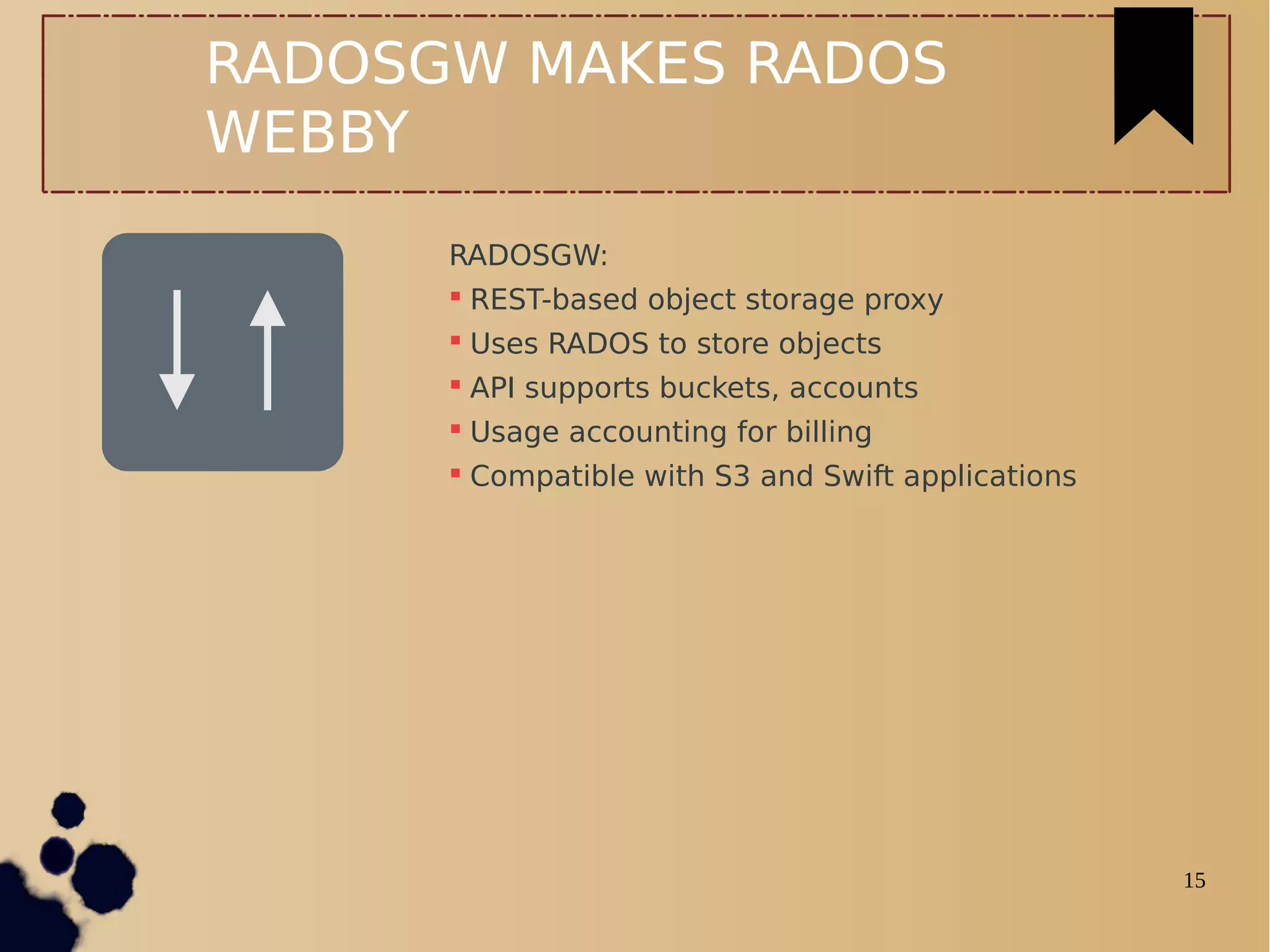 15
RADOSGW MAKES RADOS
WEBBY
RADOSGW:
 REST-based object storage proxy
 Uses RADOS to store objects
 API supports buckets, accounts
 Usage accounting for billing
 Compatible with S3 and Swift applications
 