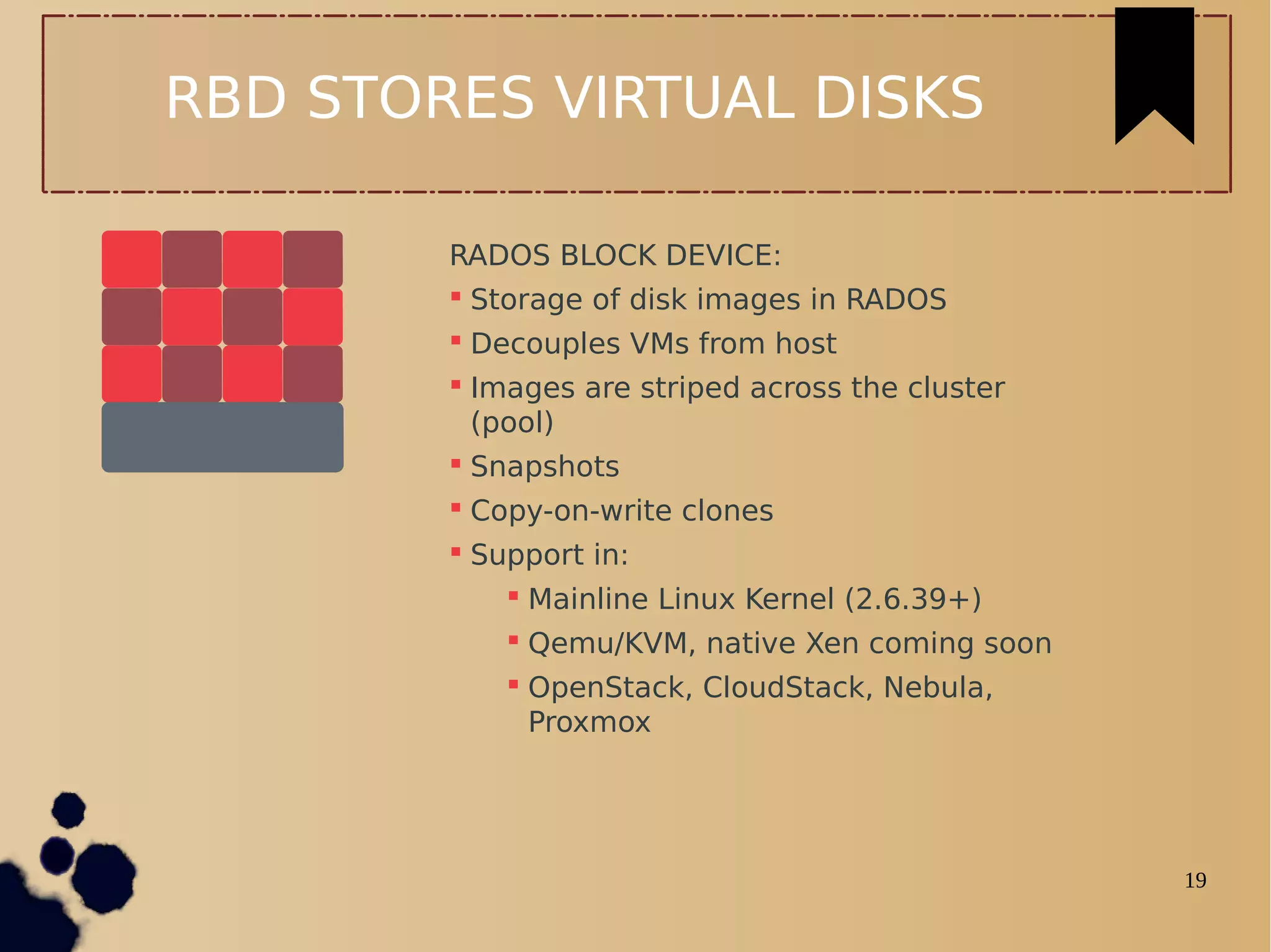 19
RBD STORES VIRTUAL DISKS
RADOS BLOCK DEVICE:
 Storage of disk images in RADOS
 Decouples VMs from host
 Images are striped across the cluster
(pool)
 Snapshots
 Copy-on-write clones
 Support in:
 Mainline Linux Kernel (2.6.39+)
 Qemu/KVM, native Xen coming soon
 OpenStack, CloudStack, Nebula,
Proxmox
 