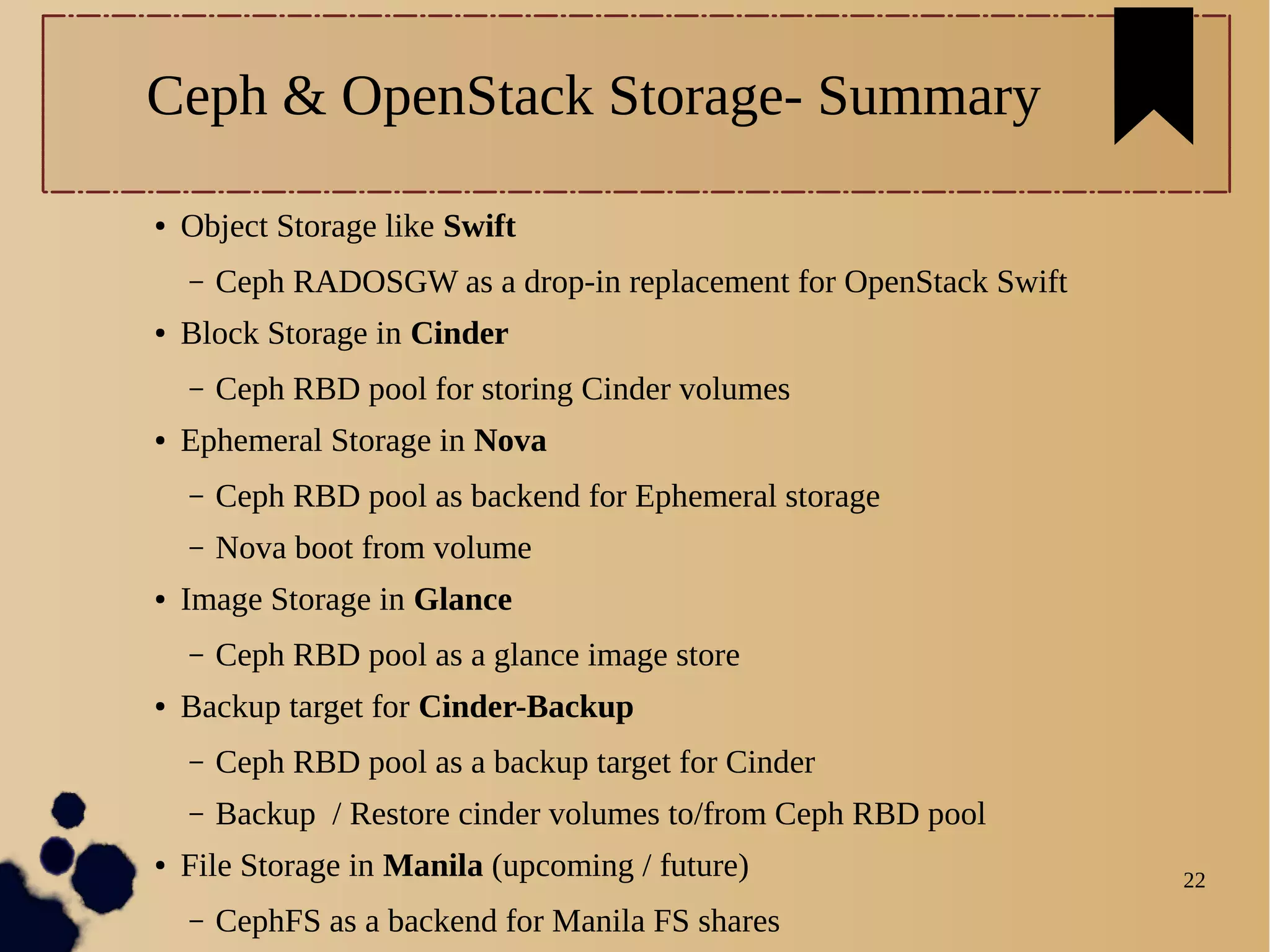 22
Ceph & OpenStack Storage- Summary
● Object Storage like Swift
– Ceph RADOSGW as a drop-in replacement for OpenStack Swift
● Block Storage in Cinder
– Ceph RBD pool for storing Cinder volumes
● Ephemeral Storage in Nova
– Ceph RBD pool as backend for Ephemeral storage
– Nova boot from volume
● Image Storage in Glance
– Ceph RBD pool as a glance image store
● Backup target for Cinder-Backup
– Ceph RBD pool as a backup target for Cinder
– Backup / Restore cinder volumes to/from Ceph RBD pool
● File Storage in Manila (upcoming / future)
– CephFS as a backend for Manila FS shares
 