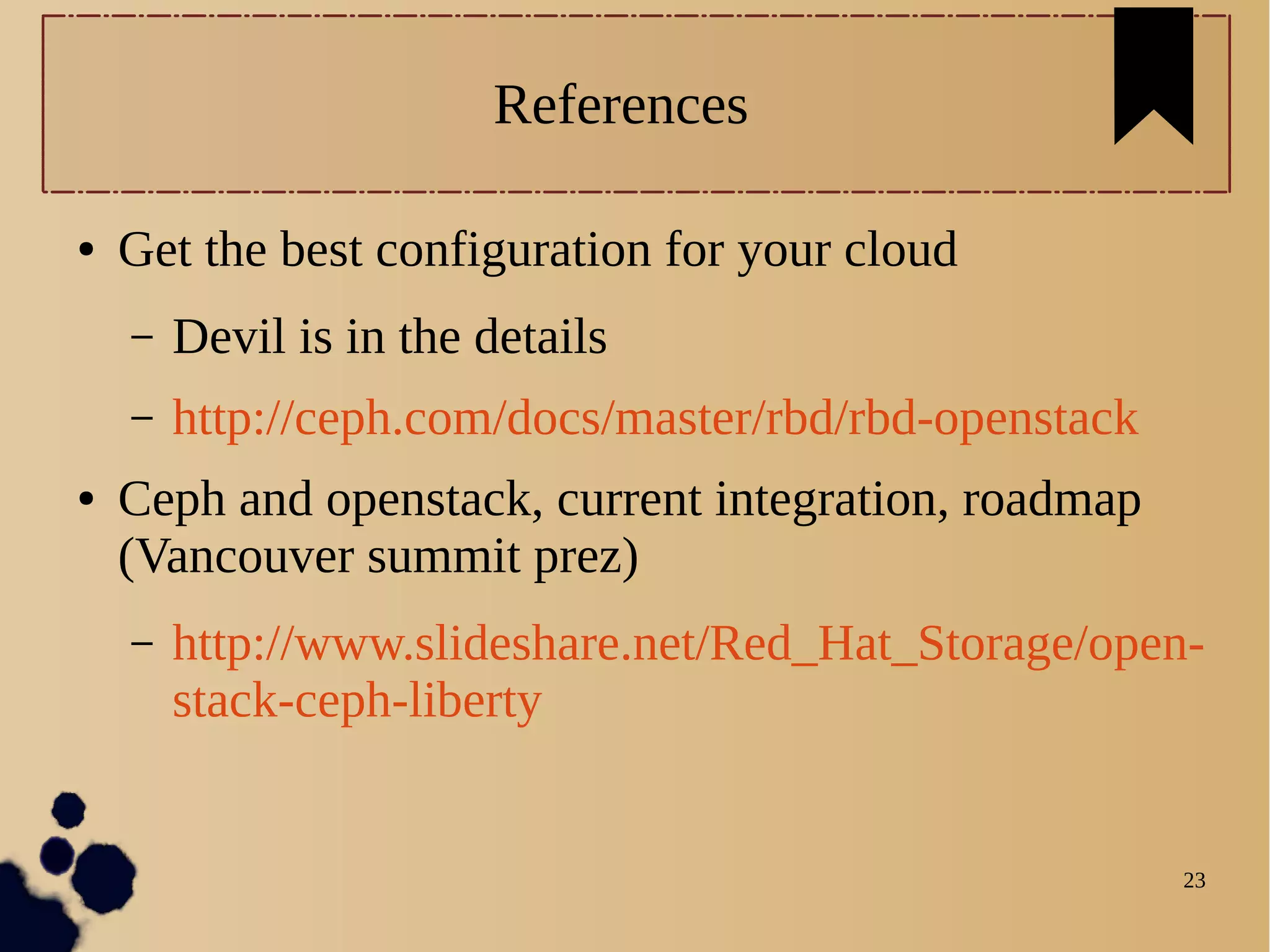 23
References
● Get the best configuration for your cloud
– Devil is in the details
– http://ceph.com/docs/master/rbd/rbd-openstack
● Ceph and openstack, current integration, roadmap
(Vancouver summit prez)
– http://www.slideshare.net/Red_Hat_Storage/open-
stack-ceph-liberty
 