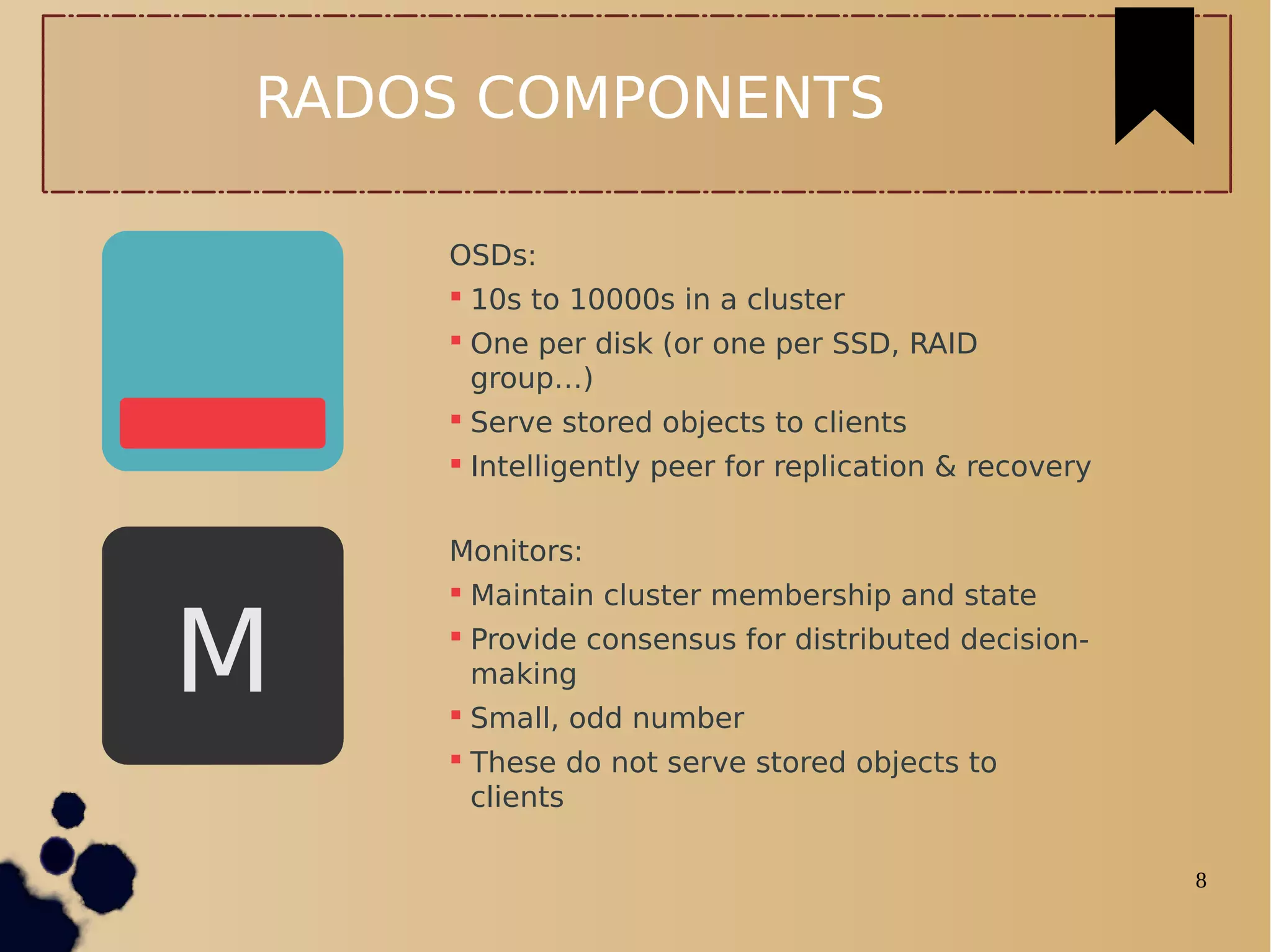 8
RADOS COMPONENTS
OSDs:
 10s to 10000s in a cluster
 One per disk (or one per SSD, RAID
group…)
 Serve stored objects to clients
 Intelligently peer for replication & recovery
Monitors:
 Maintain cluster membership and state
 Provide consensus for distributed decision-
making
 Small, odd number
 These do not serve stored objects to
clients
M
 