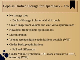 21
Ceph as Unified Storage for OpenStack - Adv.
● No storage silos
– Deploy/Manage 1 cluster with diff. pools
● Create image from volume and vice-versa optimizations
● Nova boot from volume optimizations
● Live migration
● Volume retype/migrate optimizations possible (WIP)
● Cinder Backup optimizations
– Full and differential
● Cinder Volume replication (DR) made efficient via RBD
mirroring (WIP)
 