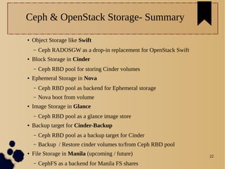 22
Ceph & OpenStack Storage- Summary
● Object Storage like Swift
– Ceph RADOSGW as a drop-in replacement for OpenStack Swift
● Block Storage in Cinder
– Ceph RBD pool for storing Cinder volumes
● Ephemeral Storage in Nova
– Ceph RBD pool as backend for Ephemeral storage
– Nova boot from volume
● Image Storage in Glance
– Ceph RBD pool as a glance image store
● Backup target for Cinder-Backup
– Ceph RBD pool as a backup target for Cinder
– Backup / Restore cinder volumes to/from Ceph RBD pool
● File Storage in Manila (upcoming / future)
– CephFS as a backend for Manila FS shares
 