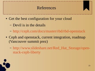 23
References
● Get the best configuration for your cloud
– Devil is in the details
– http://ceph.com/docs/master/rbd/rbd-openstack
● Ceph and openstack, current integration, roadmap
(Vancouver summit prez)
– http://www.slideshare.net/Red_Hat_Storage/open-
stack-ceph-liberty
 
