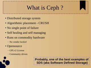 5
What is Ceph ?
● Distributed storage system
● Algorithmic placement - CRUSH
● No single point of failure
● Self healing and self managing
● Runs on commodity hardware
– No vendor lockin!
● Opensource
– GPLv2 License
– Community driven
Probably, one of the best examples of
SDS (aka Software Defined Storage)
 
