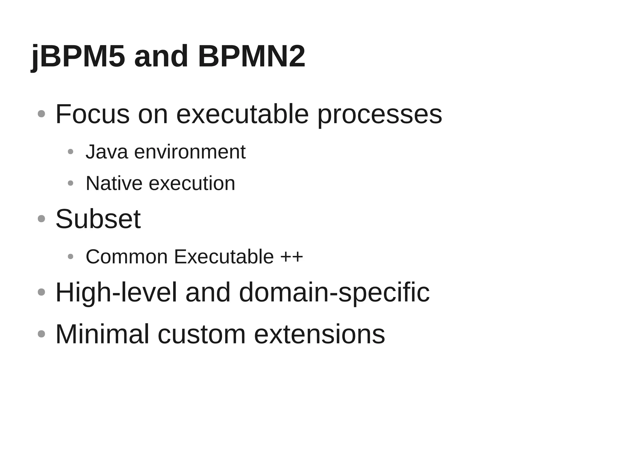jBPM5 and BPMN2
●   Focus on executable processes
    ●   Java environment
    ●   Native execution
●   Subset
    ●   Common Executable ++
●   High-level and domain-specific
●   Minimal custom extensions
 