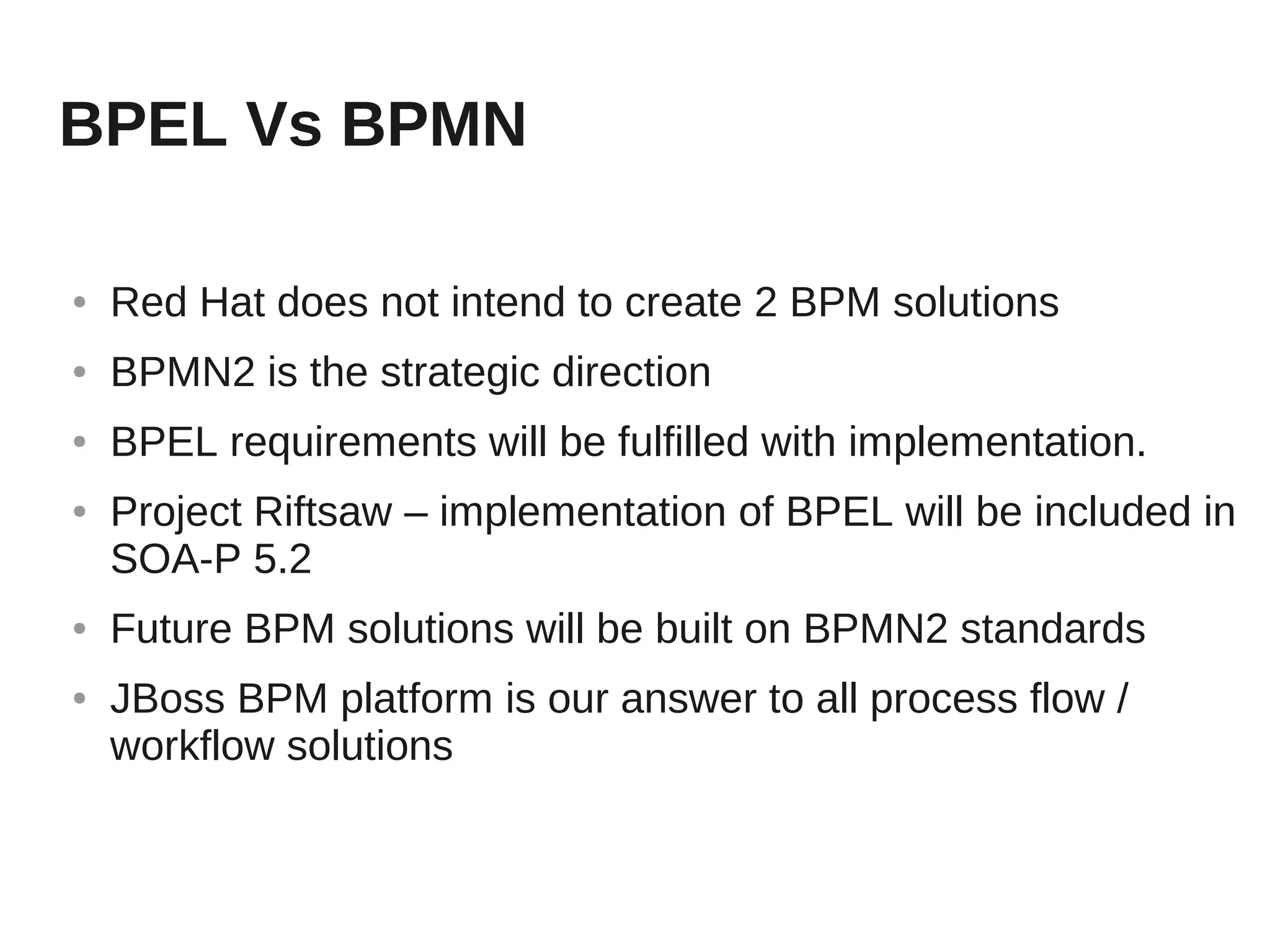 BPEL Vs BPMN

●   Red Hat does not intend to create 2 BPM solutions
●   BPMN2 is the strategic direction
●   BPEL requirements will be fulfilled with implementation.
●   Project Riftsaw – implementation of BPEL will be included in
    SOA-P 5.2
●   Future BPM solutions will be built on BPMN2 standards
●   JBoss BPM platform is our answer to all process flow /
    workflow solutions
 