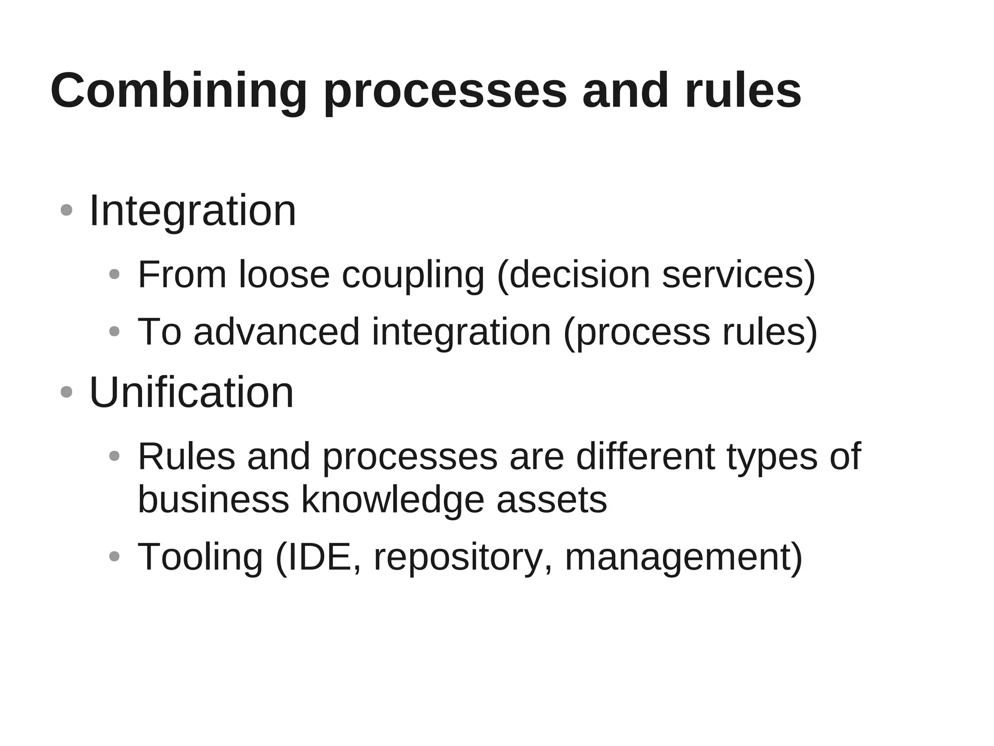 Combining processes and rules

●   Integration
     ●   From loose coupling (decision services)
     ●   To advanced integration (process rules)
●   Unification
     ●   Rules and processes are different types of
         business knowledge assets
     ●   Tooling (IDE, repository, management)
 