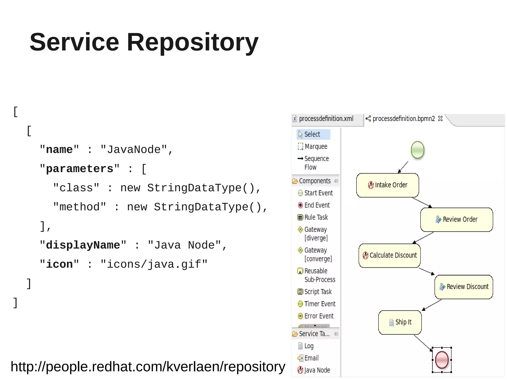 Service Repository

[
    [
        "name" : "JavaNode",
        "parameters" : [
         "class" : new StringDataType(),
         "method" : new StringDataType(),
        ],
        "displayName" : "Java Node",
        "icon" : "icons/java.gif"
    ]
]




http://people.redhat.com/kverlaen/repository
 