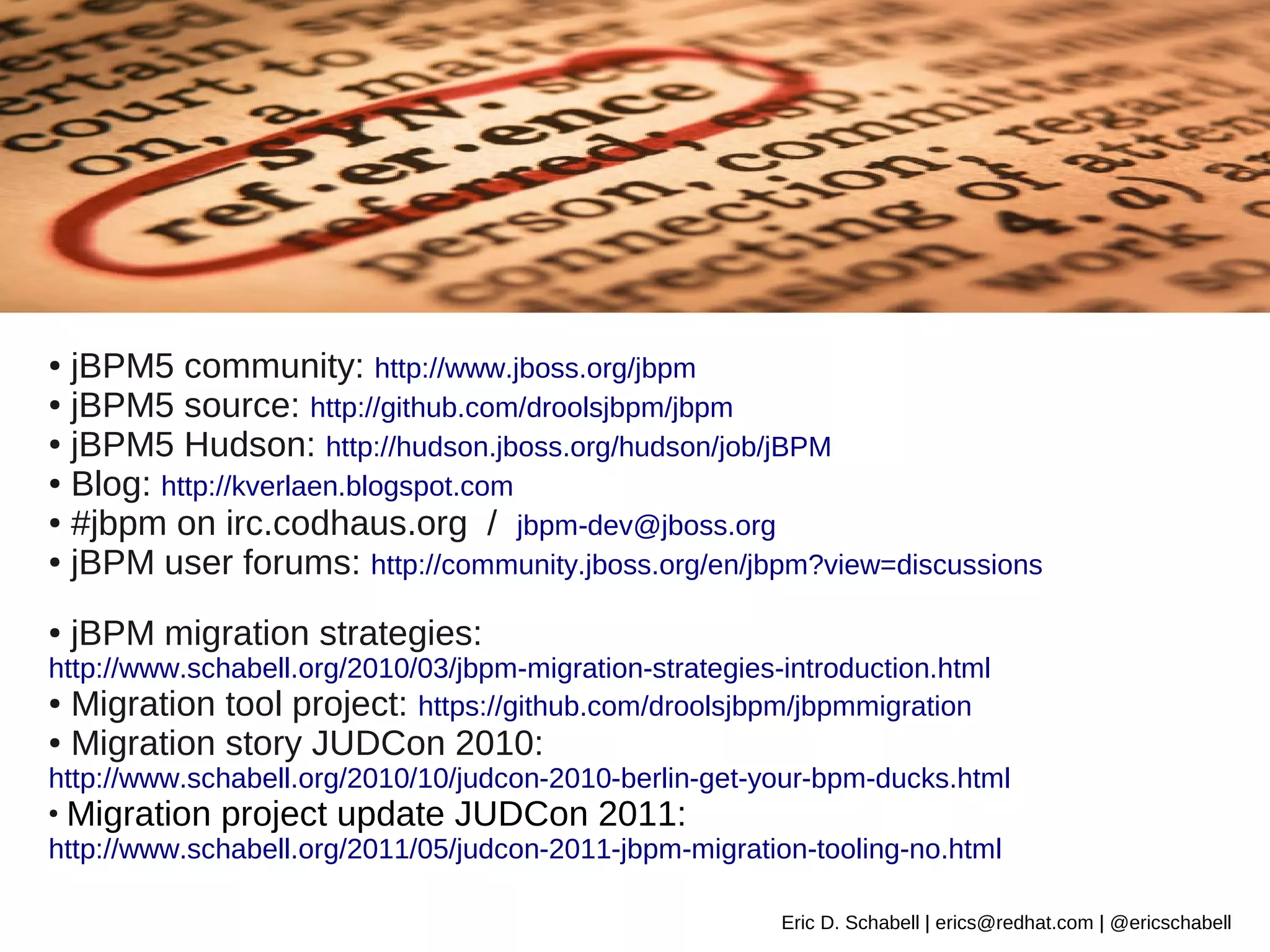 ● jBPM5 community: http://www.jboss.org/jbpm
● jBPM5 source: http://github.com/droolsjbpm/jbpm

● jBPM5 Hudson: http://hudson.jboss.org/hudson/job/jBPM

● Blog: http://kverlaen.blogspot.com

● #jbpm on irc.codhaus.org / jbpm-dev@jboss.org

● jBPM user forums: http://community.jboss.org/en/jbpm?view=discussions



●   jBPM migration strategies:
http://www.schabell.org/2010/03/jbpm-migration-strategies-introduction.html
● Migration tool project: https://github.com/droolsjbpm/jbpmmigration

●   Migration story JUDCon 2010:
http://www.schabell.org/2010/10/judcon-2010-berlin-get-your-bpm-ducks.html
●
    Migration project update JUDCon 2011:
http://www.schabell.org/2011/05/judcon-2011-jbpm-migration-tooling-no.html

                                                          Eric D. Schabell | erics@redhat.com | @ericschabell
 