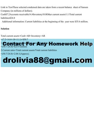 Link to TextThese selected condensed data are taken from a recent balance sheet of Sanson
Company (in millions of dollars).
Cash$7.2Accounts receivable14.4Inventory18.0Other current assets11.1Total current
liabilities$24.8
Additional information: Current liabilities at the beginning of the year were $35.6 million.
Solution
Total current assets=Cash+AR+Inventory+AR
=(7.2+14.4+18+11.1)=$50.7
1.WC=Total current assets-Total current liabilities
=(50.7-24.8)=$25.9 million
2.Current ratio=Total current assets/Total current liabilities
=(50.7/24.8)=2.04:1(Approx).
 