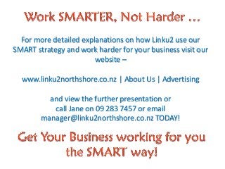 For more detailed explanations on how Linku2 use our
SMART strategy and work harder for your business visit our
website –
www.linku2northshore.co.nz | About Us | Advertising
and view the further presentation or
call Jane on 09 283 7457 or email
manager@linku2northshore.co.nz TODAY!
 