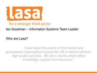 Ian Goodman – Information Systems Team Leader

Who are Lasa?

           “Lasa helps thousands of third sector and
government organisations across the UK to deliver efficient,
   high quality services. We are a charity which offers
          knowledge, support and resources.”
 