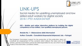 Social media for upskilling unemployed and low
skilled adult workers for digital society
2018-1-PT01-KA204-047429
IO2 – Mobile and online interactive platform for building the digital
competence of low-skilled / low-qualified unemployed persons
Module No. 1 – Elaborazione delle informazioni
Author: Consultis - Consultoria Empresarial Unipessoal, Lda. – Portugal
LINK-UPS
The European Commission support for the production of this publication does not
constitute an endorsement of the contents which reflects the views only of the
authors, and the Commission cannot be held responsible for any use which may be
made of the information contained therein.
 