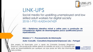 Social media for upskilling unemployed and low
skilled adult workers for digital society
2018-1-PT01-KA204-047429
IO2 – Plataforma interativa móvel e online para a construção de
competências digitais de desempregados pouco qualificados/pouco
especializados
Módulo n.º 1 – Processamento de Informação
Autor: Consultis - Consultoria Empresarial Unipessoal, Lda. – Portugal
LINK-UPS
Este projeto foi financiado com o apoio da Comissão Europeia (Programa
Erasmus+). Esta publicação reflete apenas as opiniões do autor, e a Comissão não
pode ser responsabilizada por qualquer uso que possa ser feito das informações
nela contidas.
 