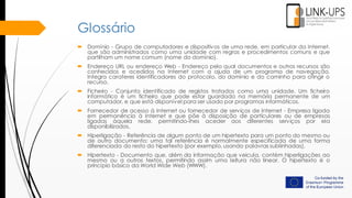 Glossário
 Domínio - Grupo de computadores e dispositivos de uma rede, em particular da Internet,
que são administrados como uma unidade com regras e procedimentos comuns e que
partilham um nome comum (nome do domínio).
 Endereço URL ou endereço Web - Endereço pelo qual documentos e outros recursos são
conhecidos e acedidos na Internet com a ajuda de um programa de navegação.
Integra carateres identificadores do protocolo, do domínio e do caminho para atingir o
recurso.
 Ficheiro - Conjunto identificado de registos tratados como uma unidade. Um ficheiro
informático é um ficheiro que pode estar guardado na memória permanente de um
computador, e que está disponível para ser usado por programas informáticos.
 Fornecedor de acesso à Internet ou fornecedor de serviços de Internet - Empresa ligada
em permanência à Internet e que põe à disposição de particulares ou de empresas
ligadas àquela rede, permitindo-lhes aceder aos diferentes serviços por ela
disponibilizados.
 Hiperligação - Referência de algum ponto de um hipertexto para um ponto do mesmo ou
de outro documento; uma tal referência é normalmente especificada de uma forma
diferenciada do resto do hipertexto (por exemplo, usando palavras sublinhadas).
 Hipertexto - Documento que, além da informação que veicula, contém hiperligações ao
mesmo ou a outros textos, permitindo assim uma leitura não linear. O hipertexto é o
princípio básico da World Wide Web (WWW).
 