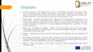 Glossário
 Internet - Rede de área alargada que é uma confederação de redes de computadores
das universidades e de centros de pesquisa, do Governo, militares e comerciais, com
base no protocolo TCP/IP. Proporciona acesso a sítios Web, correio eletrónico, sistemas de
boletins eletrónicos, bases de dados, grupos de discussão (fóruns), etc.
 Marcadores - Conjunto de referências a páginas Web, a documentos eletrónicos ou a
partes deles, que são organizadas pelo cibernauta, inclusivamente recorrendo a um
conceito de pastas semelhante ao que é utilizado na organização de ficheiros, e que lhe
permite reencontrar facilmente os dados julgados interessantes, aquando de uma
consulta posterior.
 Meios de comunicação digitais - Meios de comunicação que usam tecnologias
adequadas à criação e disponibilização de conteúdos digitais. Exemplos: áudio digital,
vídeo digital, World Wide Web.
 Modem - Equipamento cujas funções fundamentais são a ligação de uma rede local à
Internet.
 Navegação na Internet - Ação de utilizar a Internet à procura de informação, por meio
de um programa de navegação, com o utilizador a deslocar-se entre páginas do mesmo
sítio Web ou de sítios diferentes, recorrendo a hiperligações.
 Offline - Não está ligado a uma rede e, portanto, não se pode ligar com outros
computadores.
 