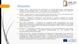 Glossário
 Página Web - Documento de hipertexto na World Wide Web, normalmente
escrito em linguagem HTML, que pode ser visualizado através do respetivo
endereço URL, recorrendo a um programa de navegação.
 Router - Equipamento cujas funções fundamentais são criar uma rede local e
enviar dados para os computadores ligados a essa rede.
 Servidor - Programa informático que recebe e satisfaz pedidos de outros
programas (programas clientes, o browser por exemplo), no mesmo ou noutros
computadores.
 Sítio Web (Website) - Conjunto de páginas web organizados por uma
determinada pessoa ou organização, armazenados e disponibilizados na World
Wide Web, com informações de diferentes espécies (texto, fotos, animações
gráficas, sons e vídeos).
 Software - Totalidade ou parte dos programas, dos procedimentos, das regras
e da documentação associada, pertencentes a um sistema de
processamento de informação.
 World Wide Web - Sistema baseado na utilização de hipertexto, que permite a
pesquisa de informação na Internet, o acesso a essa informação e a sua
visualização. Utiliza a linguagem HTML e o protocolo HTTP para apresentar e
transmitir texto, gráficos, som e vídeo, e incorpora também outros protocolos
Internet tradicionais como Gopher, FTP, WAIS e Telnet.
 