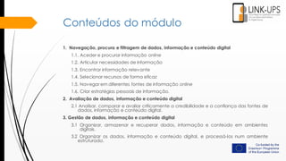 Conteúdos do módulo
1. Navegação, procura e filtragem de dados, informação e conteúdo digital
1.1. Aceder e procurar informação online
1.2. Articular necessidades de informação
1.3. Encontrar informação relevante
1.4. Selecionar recursos de forma eficaz
1.5. Navegar em diferentes fontes de informação online
1.6. Criar estratégias pessoais de informação.
2. Avaliação de dados, informação e conteúdo digital
2.1 Analisar, comparar e avaliar criticamente a credibilidade e a confiança das fontes de
dados, informação e conteúdo digital.
3. Gestão de dados, informação e conteúdo digital
3.1 Organizar, armazenar e recuperar dados, informação e conteúdo em ambientes
digitais.
3.2 Organizar os dados, informação e conteúdo digital, e processá-los num ambiente
estruturado.
 