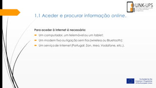 Para aceder à Internet é necessário:
 Um computador, um telemóvel ou um tablet;
 Um modem fixo ou ligação sem fios (wireless ou Bluetooth);
 Um serviçode Internet (Portugal: Zon, Meo, Vodafone, etc.).
1.1 Aceder e procurar informação online.
 