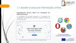 Seguidamente deverá utilizar um navegador de
Internet (browser).
O navegador de Internet (browser) é o programa de
visualização necessário para aceder a qualquer website na
World Wide Web.
Fonte: https://www.color-management-
guide.co.uk/web- browser-color-management.html
Exemplo de um navegador de Internet (Google Chrome)
1.1 Aceder e procurar informação online.
 