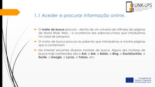  O motor de busca procura – dentro de um universo de milhares de páginas
da World Wide Web – a ocorrência das palavras-chave que introduzimos
na caixa de pesquisa.
 O motor de busca procura as palavras que introduzimos e mostra páginas
que a contenham.
 Na Internet encontra diversos motores de busca. Alguns dos motores de
busca mais conhecidos são o Aol, o Ask, o Baidu, o Bing, o DuckDuckGo, o
Excite, o Google, o Lycos, o Yahoo, etc.
1.1 Aceder e procurar informação online.
 