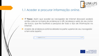  1º Passo: Assim que aceder ao navegador de Internet (browser) poderá
então colocar na barra de endereços o URL (endereço web) do seu motor
de busca, que lhe facilitará a pesquisa de todo o tipo de informação na
Internet.
 A barra de endereços está localizada na parte superior do seu navegador
e tem este aspeto:
1.1 Aceder e procurar informação online.
 