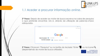 2º Passo: Depois de aceder ao motor de busca escreva na caixa de pesquisa
o que pretende encontrar, isto é, através da utilização de palavras-chave
adequadas.
3º Passo: Clicar em “Pesquisa” ou no botão do teclado “Enter” ou no ícone
(dependendo do motor de busca utilizado).
1.1 Aceder e procurar informação online.
 