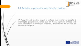 4º Passo: Deverá escolher depois a entrada que melhor se adapta à
informação que pretende, sendo que, em teoria, a primeira entrada será
onde encontrará a informação desejada, dependendo da eficácia da
técnica de pesquisa.
1.1 Aceder e procurar informação online.
 