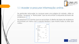 Se pretender retroceder ou avançar para uma página já visitada, utilize os
botões “Avançar” e “Retroceder” que se encontram à esquerda da barra de
endereços:
Se pressionar os 3 pontos que se encontram à direita da barra de endereços
encontrará um menu com a opção Histórico, que mostra todos os sítios que
visitou:
1.1 Aceder e procurar informação online.
 
