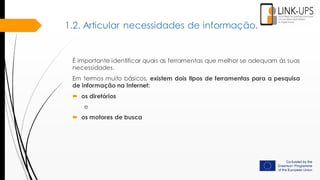 É importante identificar quais as ferramentas que melhor se adequam às suas
necessidades.
Em termos muito básicos, existem dois tipos de ferramentas para a pesquisa
de informação na Internet:
 os diretórios
e
 os motores de busca
1.2. Articular necessidades de informação.
 