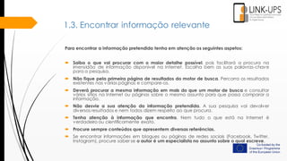 1.3. Encontrar informação relevante
Para encontrar a informação pretendida tenha em atenção os seguintes aspetos:
 Saiba o que vai procurar com o maior detalhe possível, pois facilitará a procura na
imensidão de informação disponível na Internet. Escolha bem as suas palavras-chave
para a pesquisa.
 Não fique pela primeira página de resultados do motor de busca. Percorra os resultados
existentes nas várias páginas e compare-os.
 Deverá procurar a mesma informação em mais do que um motor de busca e consultar
vários sítios na Internet ou páginas sobre o mesmo assunto para que possa comparar a
informação.
 Não desvie a sua atenção da informação pretendida. A sua pesquisa vai devolver
diversos resultados e nem todos dizem respeito ao que procura.
 Tenha atenção à informação que encontra. Nem tudo o que está na Internet é
verdadeiro ou cientificamente exato.
 Procure sempre conteúdos que apresentem diversas referências.
 Se encontrar informações em blogues ou páginas de redes sociais (Facebook, Twitter,
Instagram), procure saber se o autor é um especialista no assunto sobre o qual escreve.
 