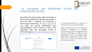 A Internet permite o acesso a
várias fontes de informação.
Para confirmar ou ter acesso às
notícias poderá e deverá
recorrer aos sítios na Internet das
fontes noticiosas credíveis (por
exemplo ao sítio na Internet das
televisões nacionais (RTP, SIC,
TVI), ou ao sítio na Internet dos
jornais nacionais.
Se pretende informação sobre emprego e
formação profissional deverá pesquisar o
sítio do IEFP – Instituto de Emprego e
Formação Profissional, IP (www.iefp.pt) e
nos sítios de outras instituições que
disponibilizem esses serviços, como por
exemplo sites de emprego como o
NETempregos (www.net-empregos.com/).
1.4. Navegar em diferentes fontes de
informação online.
 