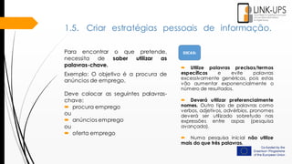  Utilize palavras precisas/termos
específicos e evite palavras
excessivamente genéricas, pois estas
vão aumentar exponencialmente o
número de resultados.
 Deverá utilizar preferencialmente
nomes. Outro tipo de palavras como
verbos, adjetivos, advérbios, pronomes
deverá ser utilizado sobretudo nas
expressões entre aspas (pesquisa
avançada).
 Numa pesquisa inicial não utilize
mais do que três palavras.
1.5. Criar estratégias pessoais de informação.
Para encontrar o que pretende,
necessita de saber utilizar as
palavras-chave.
Exemplo: O objetivo é a procura de
anúncios de emprego.
Deve colocar as seguintes palavras-
chave:
 procura emprego
ou
 anúncios emprego
ou
 oferta emprego
DICAS:
 