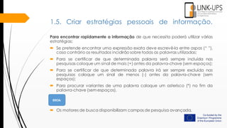 Para encontrar rapidamente a informação de que necessita poderá utilizar várias
estratégias:
 Se pretende encontrar uma expressão exata deve escrevê-la entre aspas (“ ”),
caso contrário os resultados incidirão sobre todas as palavras utilizadas;
 Para se certificar de que determinada palavra será sempre incluída nas
pesquisas coloque um sinal de mais (+) antes da palavra-chave (sem espaços);
 Para se certificar de que determinada palavra irá ser sempre excluída nas
pesquisas coloque um sinal de menos (-) antes da palavra-chave (sem
espaços);
 Para procurar variantes de uma palavra coloque um asterisco (*) no fim da
palavra-chave (sem espaços).
 Os motores de busca disponibilizam campos de pesquisa avançada.
1.5. Criar estratégias pessoais de informação.
 