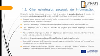 Uma outra técnica de pesquisa, um pouco mais avançada, é a pesquisa booleana, é consiste no
recurso aos vocábulosingleses AND (e), OR (ou), NOT (não), NEAR (próximo de). Exemplos:
 Quando insere "procura AND emprego" serão apresentadas todas as páginas que contenham
ambos os termos "procura" e "emprego".
 "procura OR emprego" apresentará todas as páginas contendo apenas uma das palavras.“
 "AND emprego AND NOT procura" resultará em páginas que contêm emprego e excluem
"procura".
 “procura NEAR emprego” resultará em páginas que contêm essas palavras próximas uma da
outra – até dez caracteres de distância.
Outra forma de procura avançadaconsiste na utilização do parênteses: Exemplos:
 (ofertas OR emprego) AND Portugal encontrará páginas que contêm "ofertas" ou "emprego" em
combinação com a palavra "Portugal".
 ("procura" NEAR emprego) AND "Portugal” mostrará páginas que contêm a expressão "procura
emprego" com até dez caracteres de distância da palavra "Portugal".
1.5. Criar estratégias pessoais de informação.
 