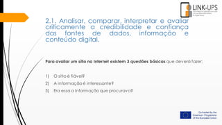 Para avaliar um sítio na Internet existem 3 questões básicas que deverá fazer:
1) O sítio é fiável?
2) A informação é interessante?
3) Era essa a informação que procurava?
2.1. Analisar, comparar, interpretar e avaliar
criticamente a credibilidade e confiança
das fontes de dados, informação e
conteúdo digital.
 