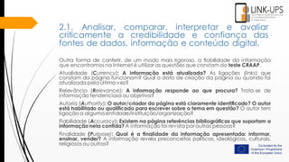 2.1. Analisar, comparar, interpretar e avaliar
criticamente a credibilidade e confiança das
fontes de dados, informação e conteúdo digital.
Outra forma de conferir, de um modo mais rigoroso, a fiabilidade da informação
que encontramos na Internet é utilizar as questões que constam do teste CRAAP.
Atualidade (Currency): A informação está atualizada? As ligações (links) que
constam da página funcionam? Qual a data de criação da página ou quando foi
atualizada pelaúltima vez?
Relevância (Relevance): A informação responde ao que procura? Trata-se de
informação tendenciosa ou objetiva?
Autoria (Authority): O autor/criador da página está claramente identificado? O autor
está habilitado ou qualificado para escrever sobre o tema em questão? O autor tem
ligação a alguma entidade/instituição/organização?
Fiabilidade (Accuracy): Existem na página referências bibliográficas que suportam a
informação nela contida? A informação foi revista por outras pessoas?
Finalidade (Purpose): Qual é a finalidade da informação apresentada: informar,
ensinar, vender? A informação revela preconceitos políticos, ideológicos, culturais,
religiosos ou outros?
 