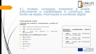 Poderá igualmente analisar:
A tipologia dos endereços, nomeadamente o domínio do
endereço:
 .edu – usado por entidades de educação
 .org – usado por organizações
 .gov – usado por agências ou organismos
governamentais
E os domínios com a identificação do país:
 .bg (Bulgária)
 .es (Espanha)
 .it (Itália)
 .pt (Portugal)
 .tr (Turquia)
 etc.
Domínios considerados menos
fidedignos:
 .com - usado por entidades
com fins comerciais
 .net - usado por entidades
com fins comerciais
 .web - usado por entidades
comerciais
2.1. Analisar, comparar, interpretar e avaliar
criticamente a credibilidade e confiança das
fontes de dados, informação e conteúdo digital.
 