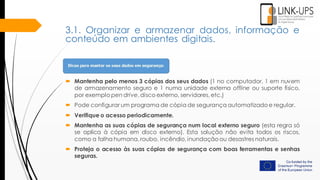 3.1. Organizar e armazenar dados, informação e
conteúdo em ambientes digitais.
 Mantenha pelo menos 3 cópias dos seus dados (1 no computador, 1 em nuvem
de armazenamento seguro e 1 numa unidade externa offline ou suporte físico,
por exemplo pen drive, disco externo, servidores, etc.)
 Pode configurar um programa de cópia de segurança automatizado e regular.
 Verifique o acesso periodicamente.
 Mantenha as suas cópias de segurança num local externo seguro (esta regra só
se aplica à cópia em disco externo). Esta solução não evita todos os riscos,
como a falha humana, roubo, incêndio, inundação ou desastres naturais.
 Proteja o acesso às suas cópias de segurança com boas ferramentas e senhas
seguras.
 