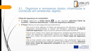 Cópia de segurança no computador:
 1º Passo: Selecione o botão Iniciar e, em seguida, selecione Painel de
Controlo > Sistema e Manutenção > Cópia de Segurança e Restauro.
 2º Passo: Efetue um dos seguintes procedimentos:
Se nunca tiver utilizado a Cópia de Segurança do Windows, ou se tiver
atualizado recentemente a versão do Windows, selecione Configurar
cópia de segurança e siga os passos apresentados pelo assistente.
Se já tiver criado uma cópia de segurança, poderá aguardar até que a
cópia de segurança agendada ocorra ou poderá criar manualmente
uma nova cópia de segurança selecionando Fazer cópia de segurança
agora.
Se já tiver criado uma cópia de segurança, mas pretender fazer uma
nova cópia de segurança integral, em vez de atualizar a antiga, selecione
Criar nova, cópia de segurança completa e siga os passos apresentados
pelo assistente.
3.1. Organizar e armazenar dados, informação e
conteúdo em ambientes digitais.
 