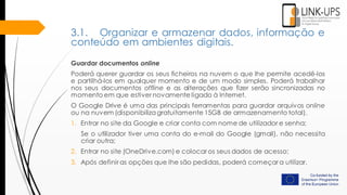 Guardar documentos online
Poderá querer guardar os seus ficheiros na nuvem o que lhe permite acedê-los
e partilhá-los em qualquer momento e de um modo simples. Poderá trabalhar
nos seus documentos offline e as alterações que fizer serão sincronizadas no
momento em que estiver novamente ligado à Internet.
O Google Drive é uma das principais ferramentas para guardar arquivos online
ou na nuvem (disponibiliza gratuitamente 15GB de armazenamento total).
1. Entrar no site da Google e criar conta com nome de utilizador e senha;
Se o utilizador tiver uma conta do e-mail do Google (gmail), não necessita
criar outra;
2. Entrar no site (OneDrive.com) e colocar os seus dados de acesso;
3. Após definir as opções que lhe são pedidas, poderá começar a utilizar.
3.1. Organizar e armazenar dados, informação e
conteúdo em ambientes digitais.
 