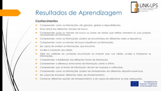 Resultados de Aprendizagem
Conhecimentos
 Compreender como as informações são geradas, geridas e disponibilizadas.
 Estar ciente dos diferentes motores de busca.
 Compreender quais os motores de busca ou bases de dados que melhor atendem às suas próprias
necessidades de informação.
 Compreender como as informações podem ser encontradas em diferentes meios e dispositivos.
 Compreender como os motores de busca classificam as informações.
 Ser capaz de analisar as informações que encontra.
 Avaliar o conteúdo dos média.
 Aferir da validade do conteúdo encontrado na Internet e/ou nos média, avaliar e interpretar as
informações.
 Compreender a fiabilidade das diferentes fontes de informação.
 Compreender a diferença entre fontes de informação online e offline.
 Compreender que as fontes de informação devem ser cruzadas e verificadas.
 Compreender como as informações podem ser armazenadas em diferentes dispositivos/serviços.
 Ser capaz de enumerar diferentes meios de armazenamento.
 Conhecer diferentes opções de armazenamento e ser capaz de selecionar as mais adequadas.
 