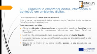 Outra ferramenta é o OneDrive da Microsoft.
Para guardar documentos/ficheiros online com o OneDrive, inicie sessão no
Office (consulte OneDrive.com).
Criar uma conta na Drive:
 Clique em Ficheiro > Guardar Como, e em seguida selecione OneDrive para
guardar diretamente documentos elaborados no Word, Excel ou
PowerPoint.
 Se ainda não iniciou sessão, faço-o agora clicando em Iniciar Sessão.
 Se não se inscreveu numa conta Microsoft, aceda ao site da Microsoft e crie
a sua conta.
 Depois de se inscrever ou iniciar sessão, guarde o seu documento no
OneDrive.
3.1. Organizar e armazenar dados, informação e
conteúdo em ambientes digitais.
 
