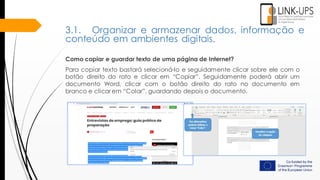 Como copiar e guardar texto de uma página de Internet?
Para copiar texto bastará selecioná-lo e seguidamente clicar sobre ele com o
botão direito do rato e clicar em “Copiar”. Seguidamente poderá abrir um
documento Word, clicar com o botão direito do rato no documento em
branco e clicar em “Colar”, guardando depois o documento.
3.1. Organizar e armazenar dados, informação e
conteúdo em ambientes digitais.
 