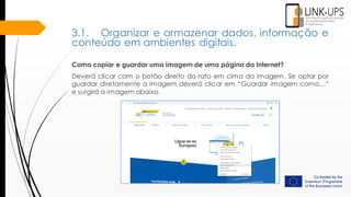 Como copiar e guardar uma imagem de uma página da Internet?
Deverá clicar com o botão direito do rato em cima da imagem. Se optar por
guardar diretamente a imagem deverá clicar em “Guardar imagem como…”
e surgirá a imagem abaixo.
3.1. Organizar e armazenar dados, informação e
conteúdo em ambientes digitais.
 