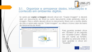 Se optar por copiar a imagem deverá clicar em “Copiar imagem” e deverá
abrir um documento do Word ou outro documento onde pretenda colar a
imagem. Para o efeito deverá clicar no documento Word com o botão direito
do rato e optar pela opção “Colar imagem” ou utilizar o ícone colar da barra
de ferramentas do Word.
Para guardar poderá clicar
em “Ficheiro” e em seguida
em “Guardar Como”, depois
dar um nome ao ficheiro,
escolher ou procurar onde o
quer guardar e clicar em
“Guardar”.
3.1. Organizar e armazenar dados, informação e
conteúdo em ambientes digitais.
 