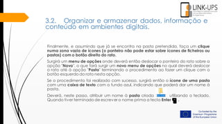 Finalmente, e assumindo que já se encontra na pasta pretendida, faça um clique
numa zona vazia de ícones (o ponteiro não pode estar sobre ícones de ficheiros ou
pastas) com o botão direito do rato.
Surgirá um menu de opções onde deverá então deslocar o ponteiro do rato sobre a
opção "Novo", o que fará surgir um novo menu de opções no qual deverá deslocar
o rato até à opção "Pasta" terminando o procedimento ao fazer um clique com o
botão esquerdo do rato nesta opção.
Se o procedimento foi realizado com sucesso, surgirá então o ícone de uma pasta
com uma caixa de texto com o fundo azul, indicando que poderá dar um nome à
pasta.
Deverá, neste passo, atribuir um nome à pasta criada utilizando o teclado.
Quando tiver terminado de escrever o nome prima a tecla Enter .
3.2. Organizar e armazenar dados, informação e
conteúdo em ambientes digitais.
 