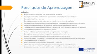 Resultados de Aprendizagem
Atitudes
 Ajustar as pesquisas de acordo com as necessidades específicas.
 Conseguir acompanhar as informações apresentadas de forma hiperligada e não linear.
 Conseguir utilizar filtros e agentes.
 Conseguir pesquisar através de palavras-chave que limitam o número de resultados.
 Conseguir refinar as pesquisas de informação e selecionar vocabulário controlado no motor de busca.
 Possuir competências de gestão de informação para atividades orientadas por objetivos.
 Conseguir adaptar as estratégias de pesquisa a um motor de busca específico, aplicativo ou dispositivo.
 Conseguir lidar com informações dirigidas ao utilizador.
 Avaliar a utilidade, oportunidade, precisão e integridade das informações.
 Conseguir comparar, contrastar e integrar informações de diferentes fontes.
 Distinguir informações fiáveis ​da informação proveniente de fontes não fiáveis.
 Estruturar e classificar informações e conteúdos de acordo com um esquema/método de classificação.
 Organizar informações e conteúdos.
 Fazer o download/upload e classificar informações e conteúdos.
 Utilizar vários esquemas de classificação para armazenar e gerir recursos e informações.
 Ser capaz de recuperar e ter acesso a informações e conteúdos armazenados anteriormente.
 